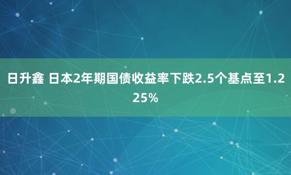 日升鑫 日本2年期国债收益率下跌2.5个基点至1.225%