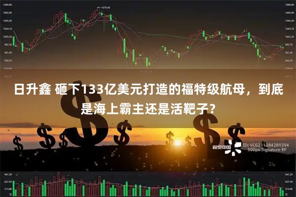日升鑫 砸下133亿美元打造的福特级航母，到底是海上霸主还是活靶子？