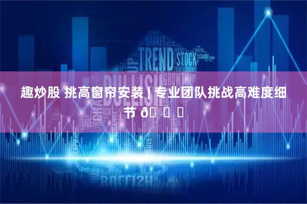 趣炒股 挑高窗帘安装 | 专业团队挑战高难度细节 📐