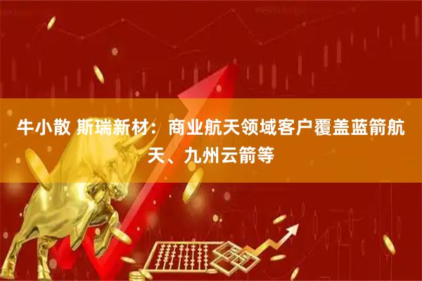 牛小散 斯瑞新材：商业航天领域客户覆盖蓝箭航天、九州云箭等