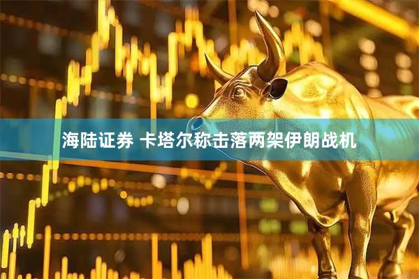 海陆证券 卡塔尔称击落两架伊朗战机