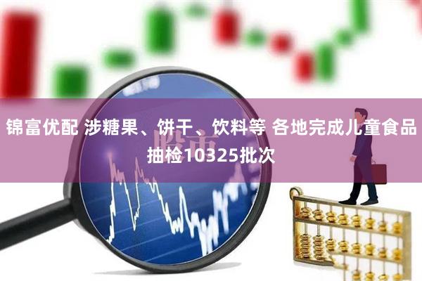 锦富优配 涉糖果、饼干、饮料等 各地完成儿童食品抽检10325批次